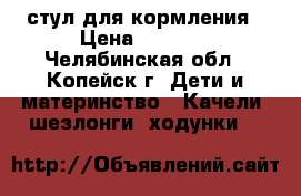 стул для кормления › Цена ­ 3 500 - Челябинская обл., Копейск г. Дети и материнство » Качели, шезлонги, ходунки   